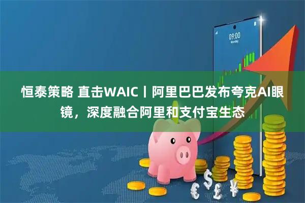 恒泰策略 直击WAIC丨阿里巴巴发布夸克AI眼镜，深度融合阿里和支付宝生态