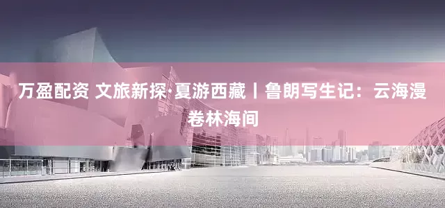 万盈配资 文旅新探·夏游西藏丨鲁朗写生记：云海漫卷林海间