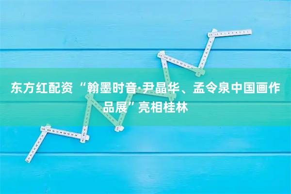 东方红配资 “翰墨时音·尹晶华、孟令泉中国画作品展”亮相桂林