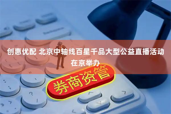 创惠优配 北京中轴线百星千品大型公益直播活动在京举办