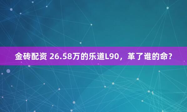 金砖配资 26.58万的乐道L90，革了谁的命？