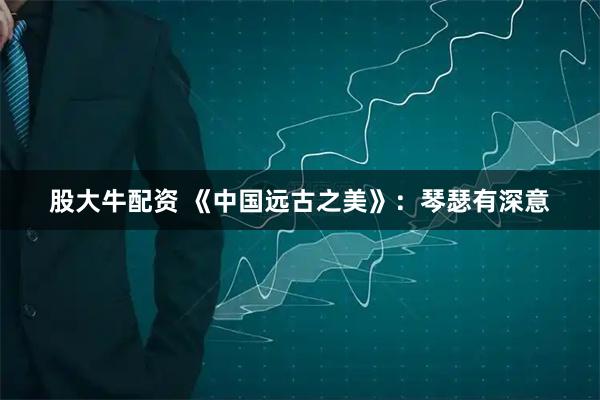 股大牛配资 《中国远古之美》：琴瑟有深意