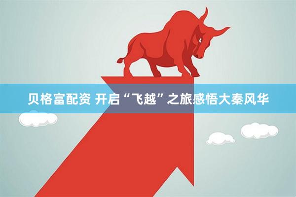 贝格富配资 开启“飞越”之旅感悟大秦风华