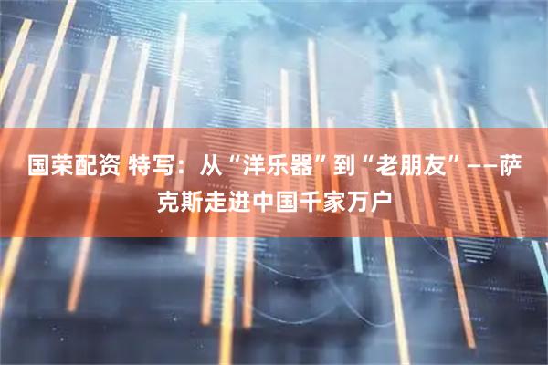国荣配资 特写：从“洋乐器”到“老朋友”——萨克斯走进中国千家万户