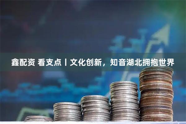 鑫配资 看支点丨文化创新，知音湖北拥抱世界
