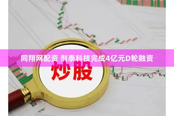 同翔网配资 剂泰科技完成4亿元D轮融资