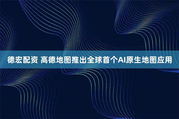 德宏配资 高德地图推出全球首个AI原生地图应用