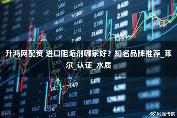 升鸿网配资 进口阻垢剂哪家好？知名品牌推荐_莱尔_认证_水质