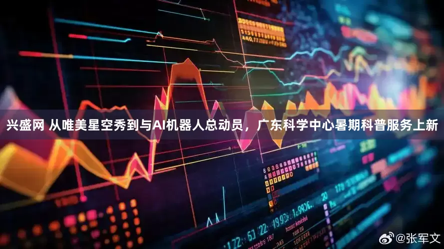 兴盛网 从唯美星空秀到与AI机器人总动员，广东科学中心暑期科普服务上新