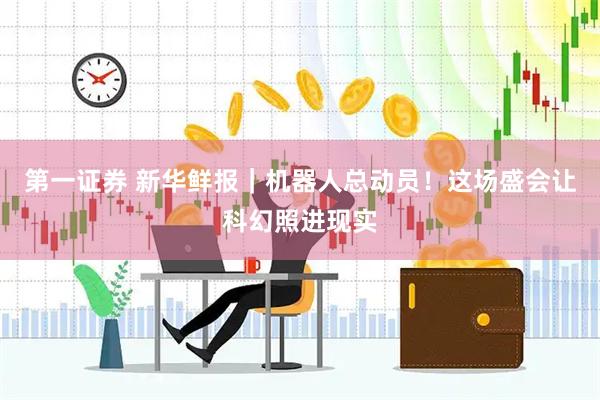 第一证券 新华鲜报｜机器人总动员！这场盛会让科幻照进现实