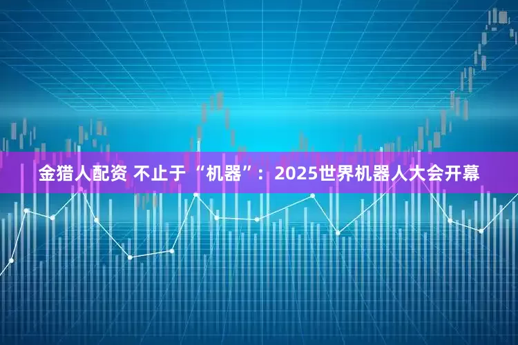 金猎人配资 不止于 “机器”：2025世界机器人大会开幕