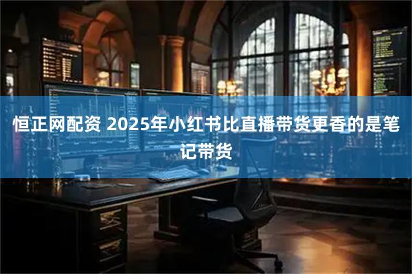 恒正网配资 2025年小红书比直播带货更香的是笔记带货