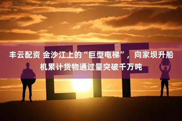 丰云配资 金沙江上的“巨型电梯”，向家坝升船机累计货物通过量突破千万吨