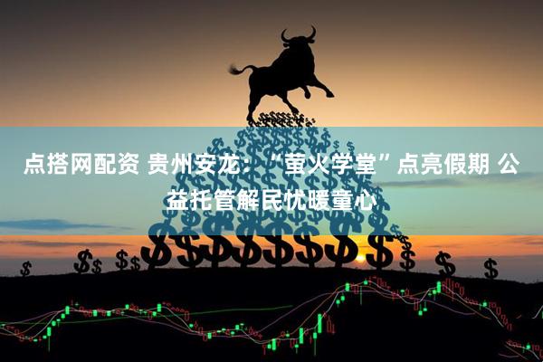 点搭网配资 贵州安龙：“萤火学堂”点亮假期 公益托管解民忧暖童心