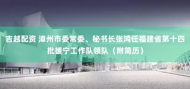 吉越配资 漳州市委常委、秘书长张鸿任福建省第十四批援宁工作队领队（附简历）