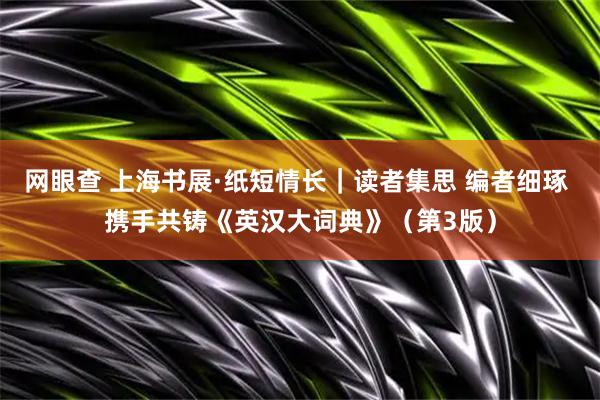 网眼查 上海书展·纸短情长｜读者集思 编者细琢 携手共铸《英汉大词典》（第3版）