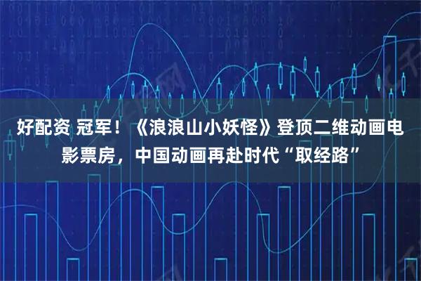 好配资 冠军！《浪浪山小妖怪》登顶二维动画电影票房，中国动画再赴时代“取经路”