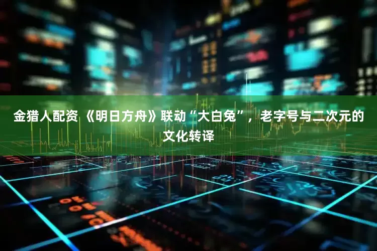 金猎人配资 《明日方舟》联动“大白兔”，老字号与二次元的文化转译