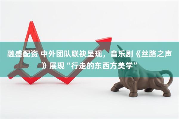 融盛配资 中外团队联袂呈现，音乐剧《丝路之声》展现“行走的东西方美学”