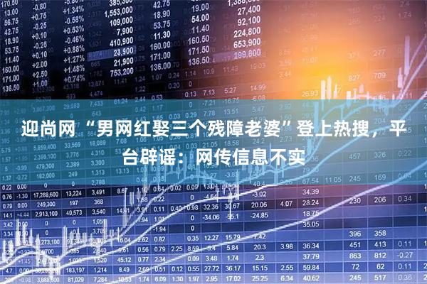 迎尚网 “男网红娶三个残障老婆”登上热搜，平台辟谣：网传信息不实
