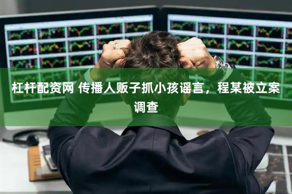 杠杆配资网 传播人贩子抓小孩谣言，程某被立案调查