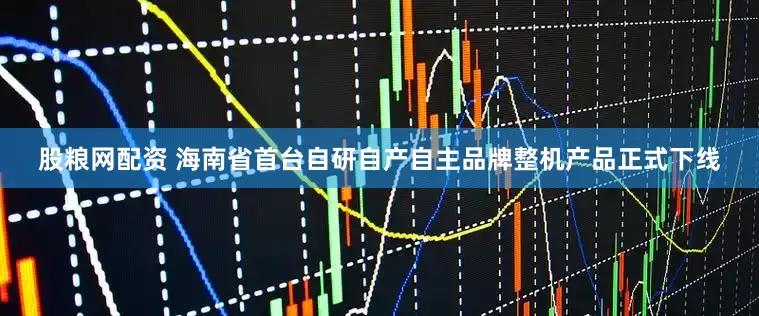 股粮网配资 海南省首台自研自产自主品牌整机产品正式下线