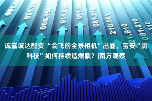 诚富诚达配资 “会飞的全景相机”出圈，宝安“黑科技”如何持续造爆款？|南方观察