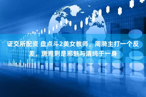 证交所配资 盘点斗2美女教师，周漪主打一个反差，唐雅则是邪魅与清纯于一身