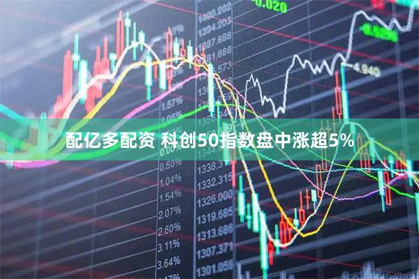 配亿多配资 科创50指数盘中涨超5%