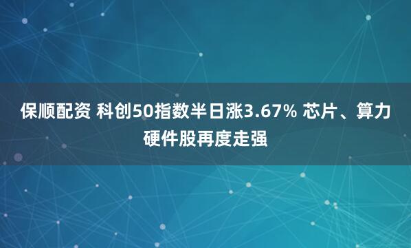 保顺配资 科创50指数半日涨3.67% 芯片、算力硬件股再度走强