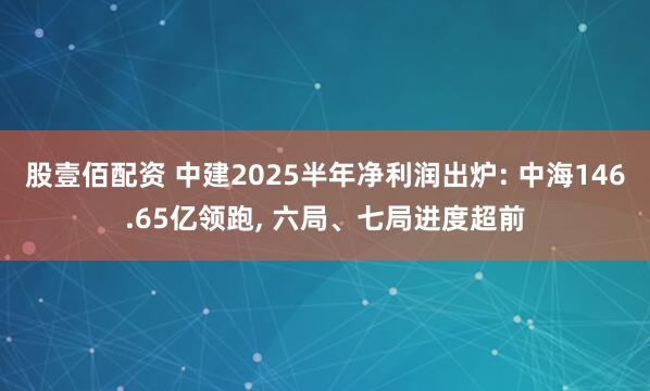 股壹佰配资 中建2025半年净利润出炉: 中海146.65亿领跑, 六局、七局进度超前