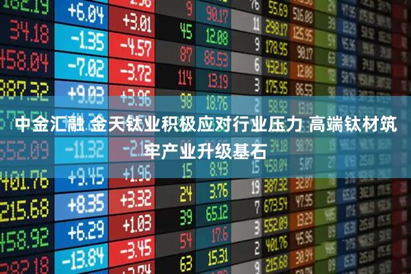 中金汇融 金天钛业积极应对行业压力 高端钛材筑牢产业升级基石