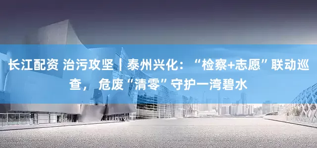 长江配资 治污攻坚｜泰州兴化：“检察+志愿”联动巡查， 危废“清零”守护一湾碧水