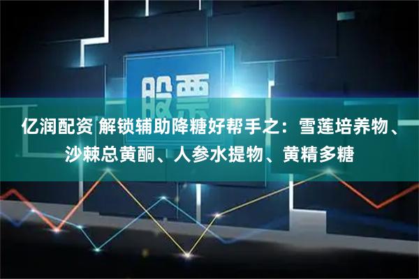 亿润配资 解锁辅助降糖好帮手之：雪莲培养物、沙棘总黄酮、人参水提物、黄精多糖