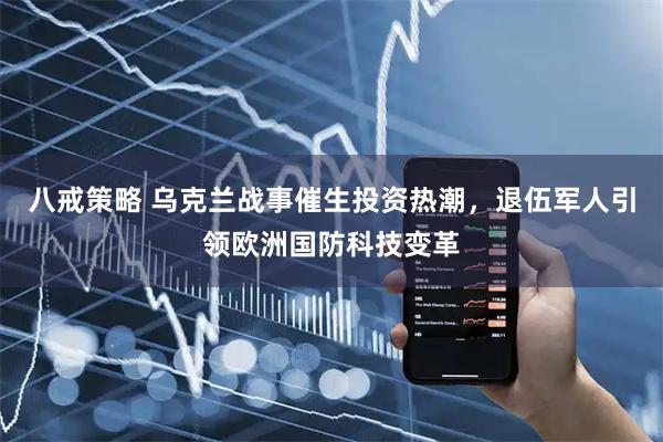 八戒策略 乌克兰战事催生投资热潮，退伍军人引领欧洲国防科技变革