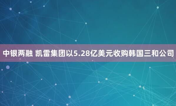 中银两融 凯雷集团以5.28亿美元收购韩国三和公司
