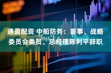 通盈配资 中船防务：董事、战略委员会委员、总经理陈利平辞职