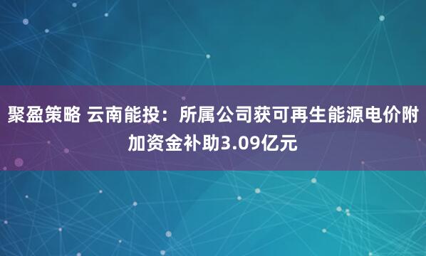 聚盈策略 云南能投：所属公司获可再生能源电价附加资金补助3.09亿元