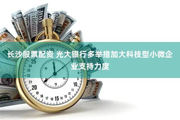 长沙股票配资 光大银行多举措加大科技型小微企业支持力度
