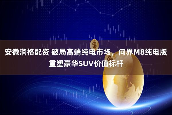 安微润格配资 破局高端纯电市场，问界M8纯电版重塑豪华SUV价值标杆