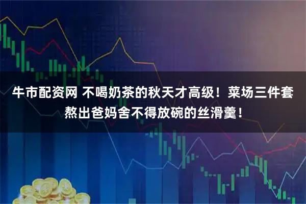 牛市配资网 不喝奶茶的秋天才高级！菜场三件套熬出爸妈舍不得放碗的丝滑羹！