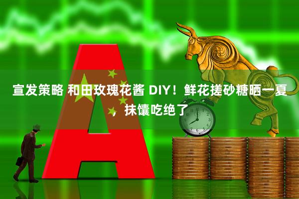 宣发策略 和田玫瑰花酱 DIY！鲜花搓砂糖晒一夏，抹馕吃绝了