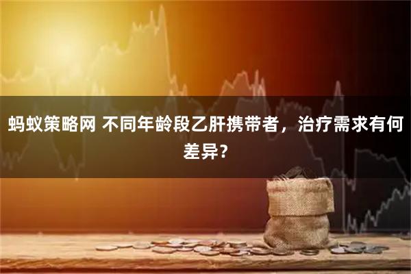 蚂蚁策略网 不同年龄段乙肝携带者，治疗需求有何差异？