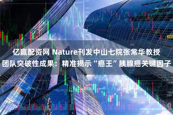 亿赢配资网 Nature刊发中山七院张常华教授团队突破性成果：精准揭示“癌王”胰腺癌关键因子