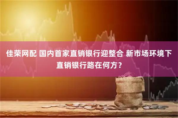 佳荣网配 国内首家直销银行迎整合 新市场环境下直销银行路在何方？