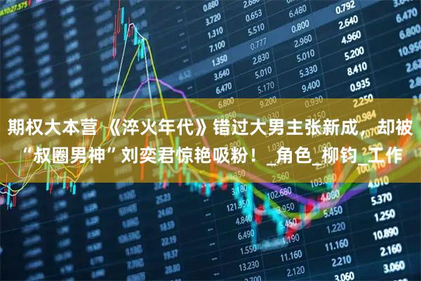 期权大本营 《淬火年代》错过大男主张新成，却被“叔圈男神”刘奕君惊艳吸粉！_角色_柳钧_工作
