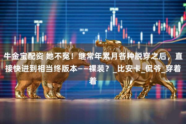 牛金宝配资 她不冤！继常年累月各种脱穿之后，直接快进到相当终版本——裸装？_比安卡_侃爷_穿着