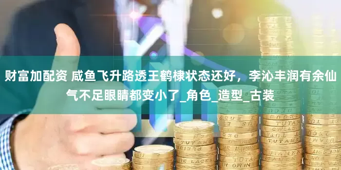 财富加配资 咸鱼飞升路透王鹤棣状态还好，李沁丰润有余仙气不足眼睛都变小了_角色_造型_古装