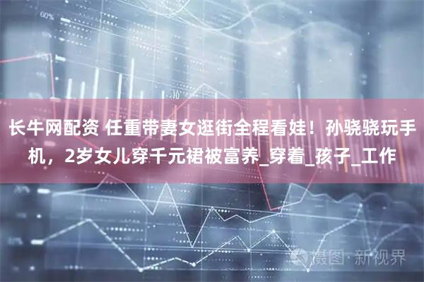 长牛网配资 任重带妻女逛街全程看娃！孙骁骁玩手机，2岁女儿穿千元裙被富养_穿着_孩子_工作
