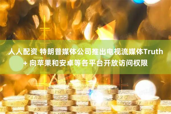 人人配资 特朗普媒体公司推出电视流媒体Truth+ 向苹果和安卓等各平台开放访问权限